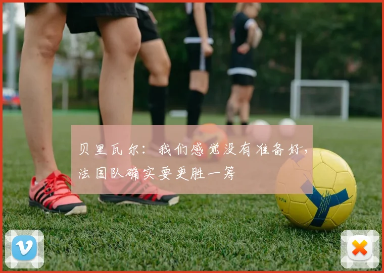 贝里瓦尔:我们感觉没有准备好,法国队确实要更胜一筹