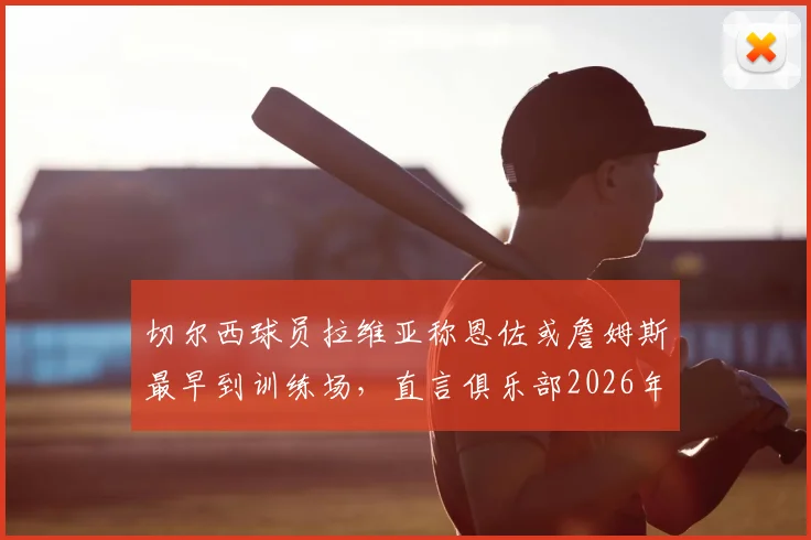 切尔西球员拉维亚称恩佐或詹姆斯最早到训练场,直言俱乐部2026年前的成长超乎想象