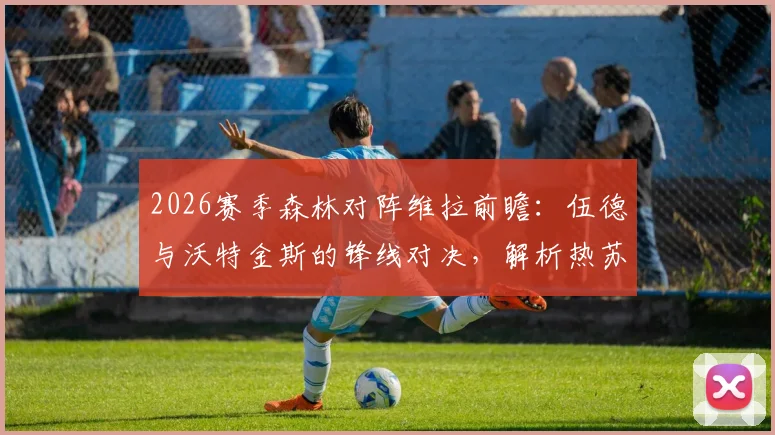 2026赛季森林对阵维拉前瞻：伍德与沃特金斯的锋线对决，解析热苏斯、罗杰斯的战术角色与关键数据对比