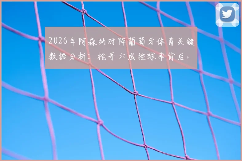 2026年阿森纳对阵葡萄牙体育关键数据分析:枪手六成控球率背后,全场仅2次射正暴露哪些战术问题?