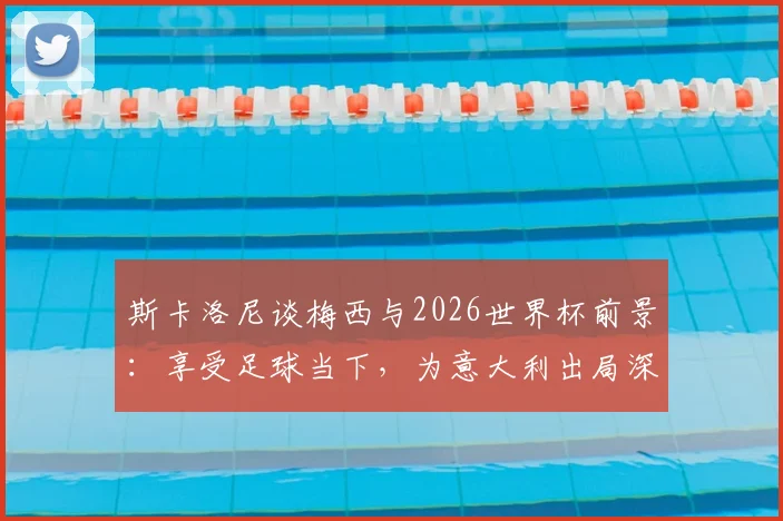 斯卡洛尼谈梅西与2026世界杯前景:享受足球当下,为意大利出局深感遗憾