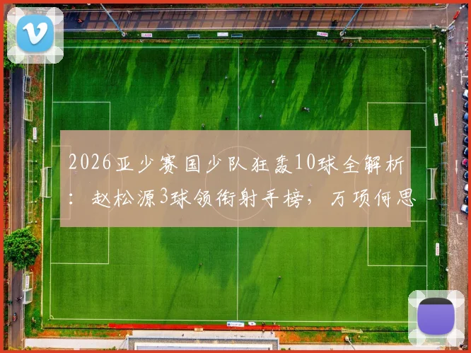 2026亚少赛国少队狂轰10球全解析:赵松源3球领衔射手榜,万项何思凡贡献2球1助成关键