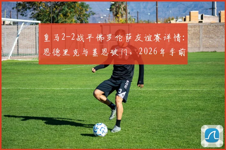 皇马2-2战平佛罗伦萨友谊赛详情：恩德里克与基恩破门，2026年季前热身赛回顾