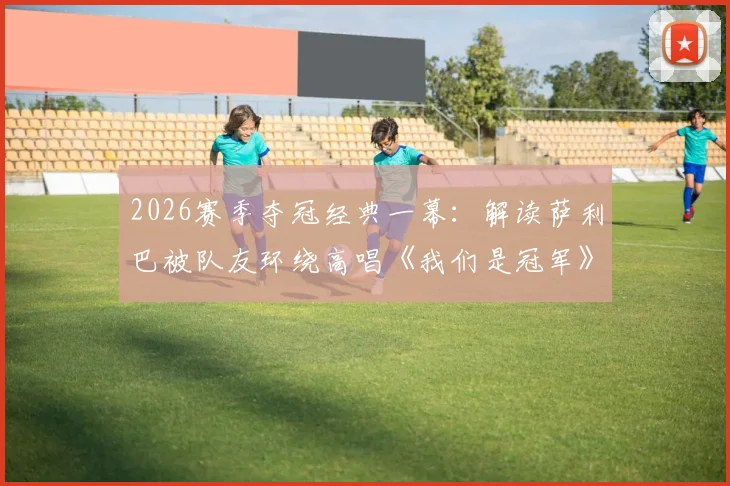 2026赛季夺冠经典一幕:解读萨利巴被队友环绕高唱《我们是冠军》背后的团队故事