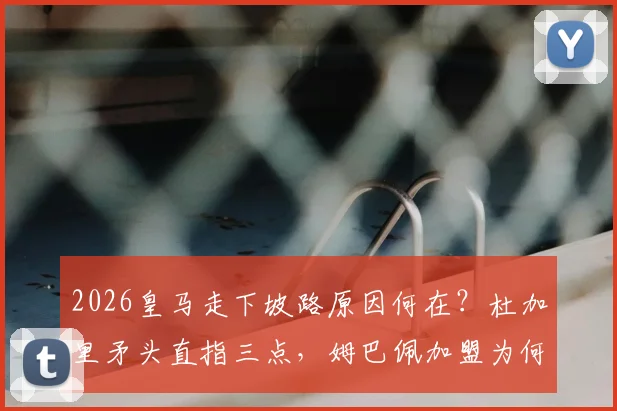 2026皇马走下坡路原因何在?杜加里矛头直指三点,姆巴佩加盟为何不是主因?