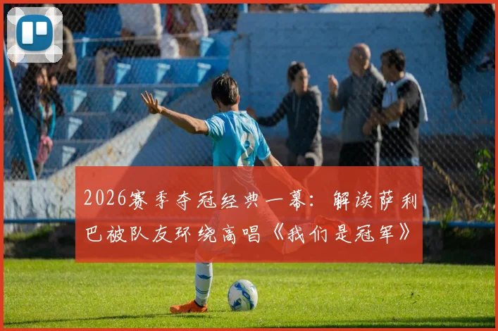 2026赛季夺冠经典一幕：解读萨利巴被队友环绕高唱《我们是冠军》背后的团队故事