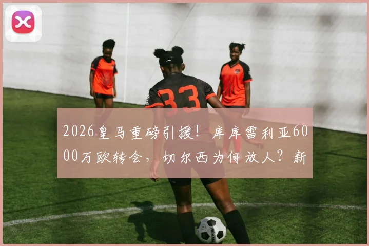 2026皇马重磅引援！库库雷利亚6000万欧转会，切尔西为何放人？新赛季几号球衣引关注