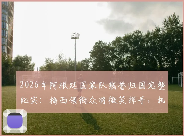 2026年阿根廷国家队载誉归国完整纪实：梅西领衔众将微笑挥手，机场内外数万球迷热情接机引发轰动
