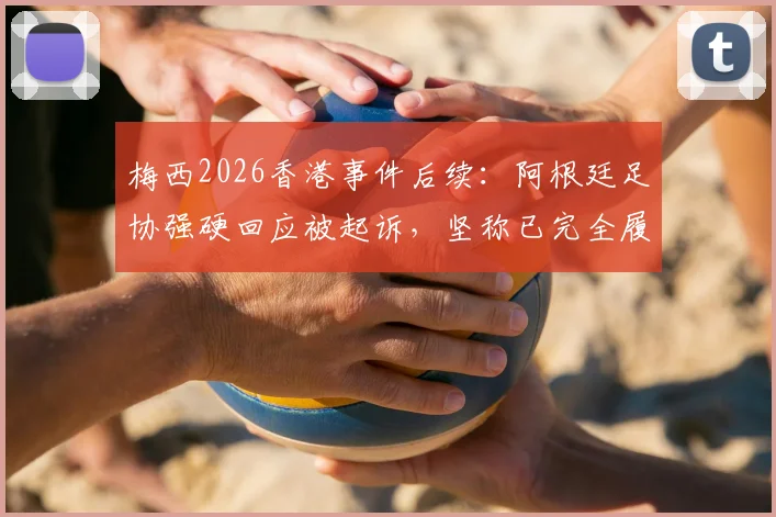 梅西2026香港事件后续：阿根廷足协强硬回应被起诉，坚称已完全履约并将反诉追款，商业赛合同纠纷详情解析